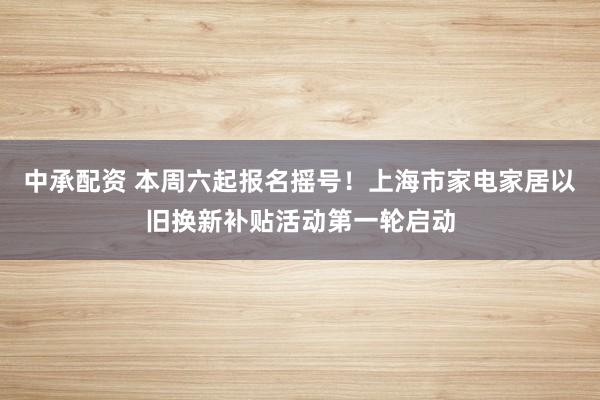 中承配资 本周六起报名摇号！上海市家电家居以旧换新补贴活动第一轮启动