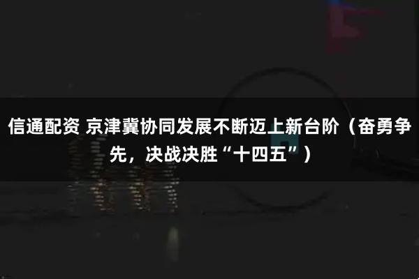 信通配资 京津冀协同发展不断迈上新台阶（奋勇争先，决战决胜“十四五”）