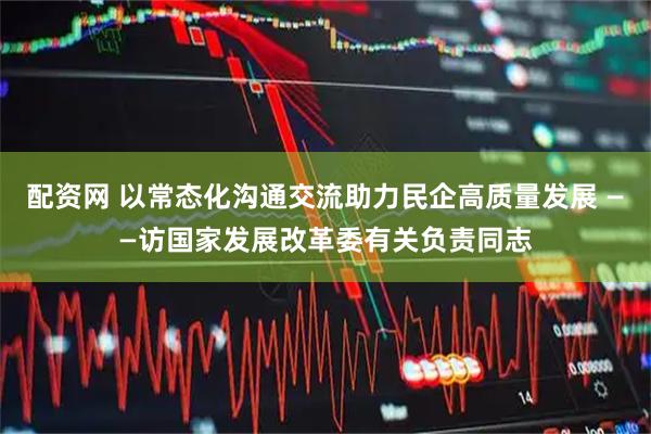 配资网 以常态化沟通交流助力民企高质量发展 ——访国家发展改革委有关负责同志