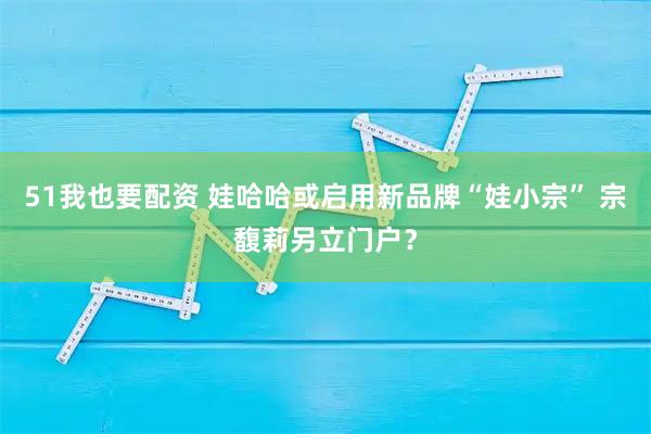 51我也要配资 娃哈哈或启用新品牌“娃小宗” 宗馥莉另立门户？