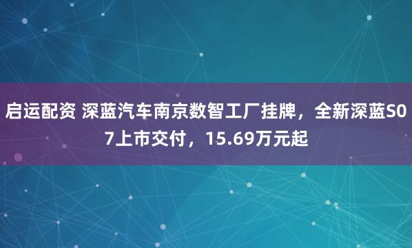 启运配资 深蓝汽车南京数智工厂挂牌，全新深蓝S07上市交付，15.69万元起