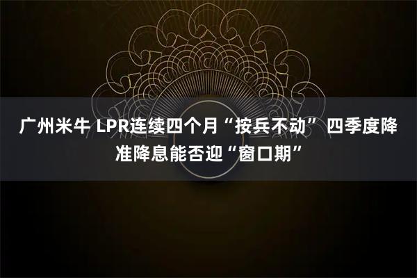 广州米牛 LPR连续四个月“按兵不动” 四季度降准降息能否迎“窗口期”