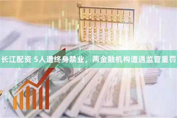 长江配资 5人遭终身禁业，两金融机构遭遇监管重罚