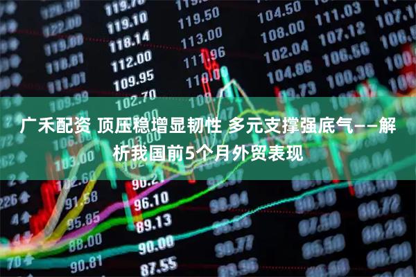 广禾配资 顶压稳增显韧性 多元支撑强底气——解析我国前5个月外贸表现