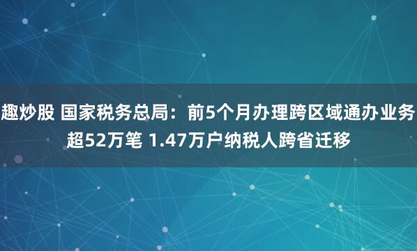 趣炒股 国家税务总局：前5个月办理跨区域通办业务超52万笔 1.47万户纳税人跨省迁移