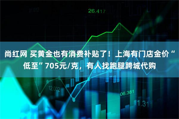 尚红网 买黄金也有消费补贴了！上海有门店金价“低至”705元/克，有人找跑腿跨城代购