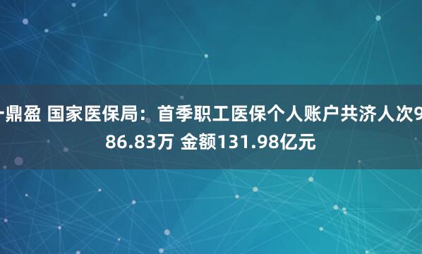 一鼎盈 国家医保局：首季职工医保个人账户共济人次9586.83万 金额131.98亿元