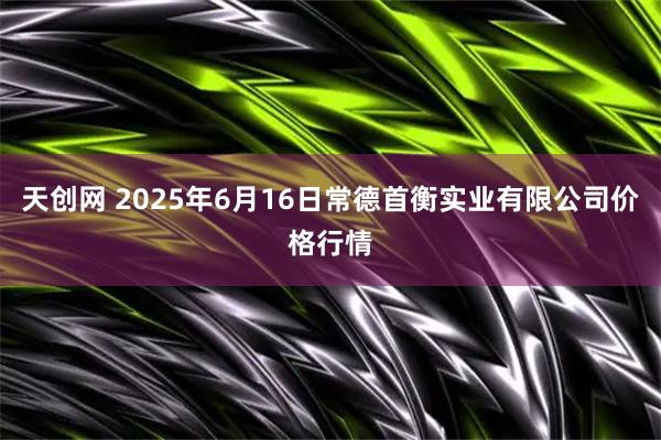 天创网 2025年6月16日常德首衡实业有限公司价格行情