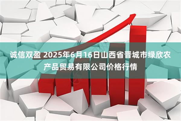 诚信双盈 2025年6月16日山西省晋城市绿欣农产品贸易有限公司价格行情