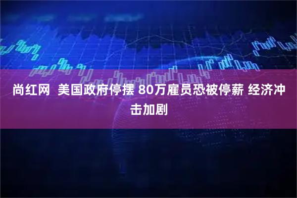 尚红网  美国政府停摆 80万雇员恐被停薪 经济冲击加剧