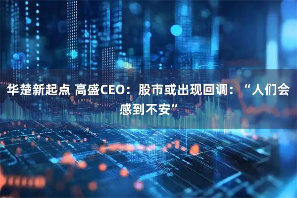 华楚新起点 高盛CEO：股市或出现回调：“人们会感到不安”