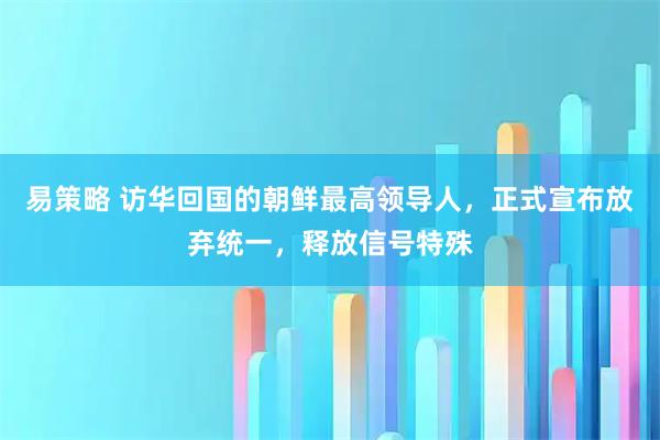 易策略 访华回国的朝鲜最高领导人，正式宣布放弃统一，释放信号特殊
