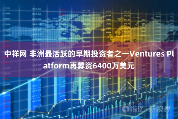 中祥网 非洲最活跃的早期投资者之一Ventures Platform再募资6400万美元