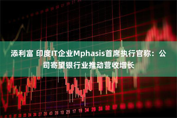 添利富 印度IT企业Mphasis首席执行官称：公司寄望银行业推动营收增长