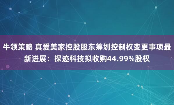 牛领策略 真爱美家控股股东筹划控制权变更事项最新进展：探迹科技拟收购44.99%股权