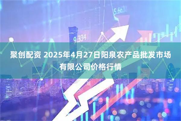 聚创配资 2025年4月27日阳泉农产品批发市场有限公司价格行情