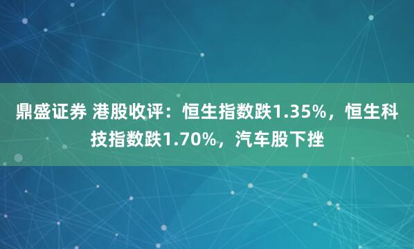 鼎盛证券 港股收评：恒生指数跌1.35%，恒生科技指数跌1.70%，汽车股下挫