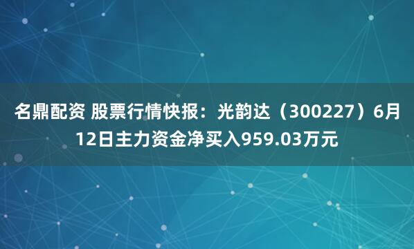 名鼎配资 股票行情快报：光韵达（300227）6月12日主力资金净买入959.03万元