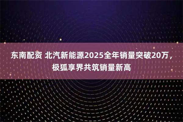 东南配资 北汽新能源2025全年销量突破20万，极狐享界共筑销量新高