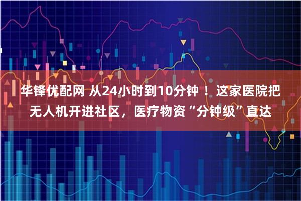 华锋优配网 从24小时到10分钟 ！这家医院把无人机开进社区，医疗物资“分钟级”直达