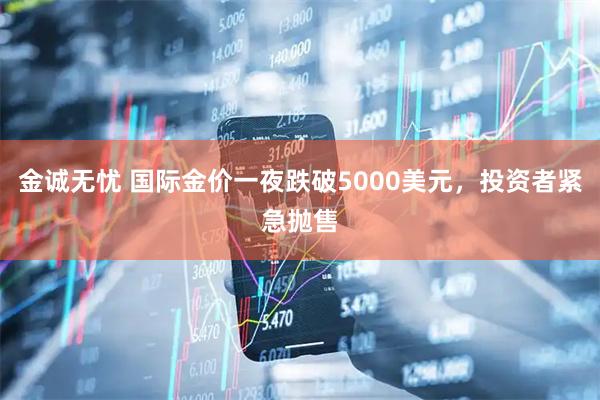金诚无忧 国际金价一夜跌破5000美元，投资者紧急抛售