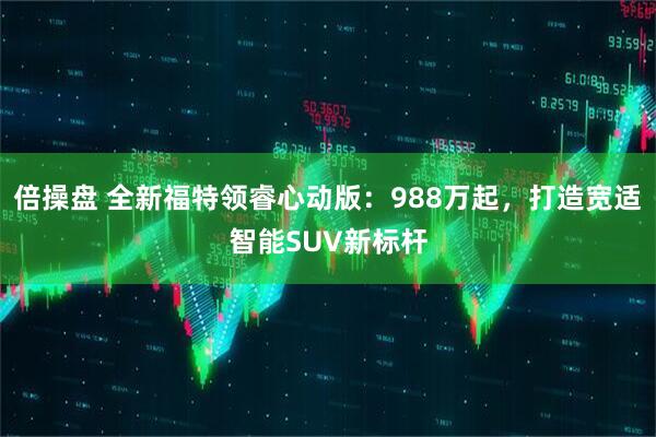倍操盘 全新福特领睿心动版：988万起，打造宽适智能SUV新标杆