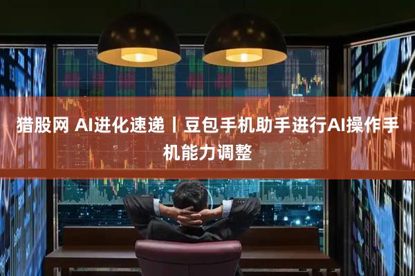 猎股网 AI进化速递丨豆包手机助手进行AI操作手机能力调整
