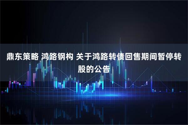 鼎东策略 鸿路钢构 关于鸿路转债回售期间暂停转股的公告