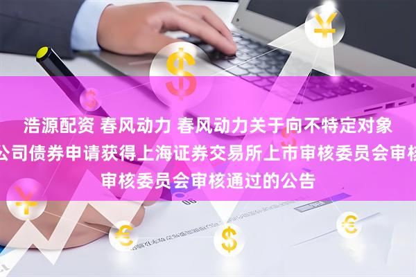 浩源配资 春风动力 春风动力关于向不特定对象发行可转换公司债券申请获得上海证券交易所上市审核委员会审核通过的公告
