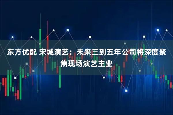东方优配 宋城演艺：未来三到五年公司将深度聚焦现场演艺主业