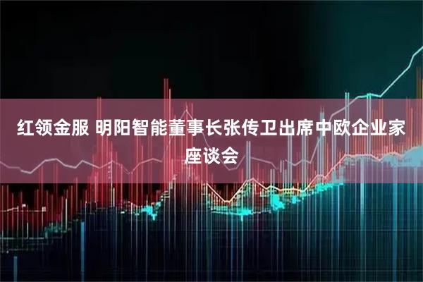 红领金服 明阳智能董事长张传卫出席中欧企业家座谈会